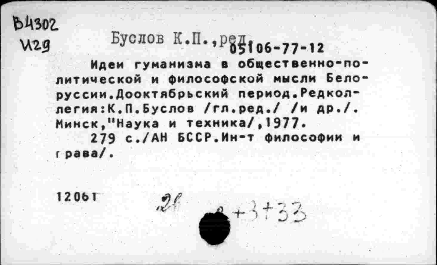 ﻿Буслов К.П.,р8?|06.77.,2
Идеи гуманизма в общественно-политической и философской мысли Белорус сии. Дооктябрьский период.Редколлегия :К.П.Буслов /гл.ред./ /и др./. Минск,"Наука и техника/,1977.
279 с./АН БССР.Ин-т философии и г рава/.
120Ы